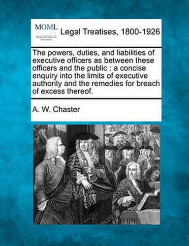Cover image for The Powers, Duties, and Liabilities of Executive Officers as Between These Officers and the Public: A Concise Enquiry Into the Limits of Executive Authority and the Remedies for Breach of Excess Thereof.