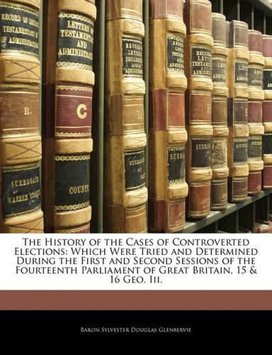 The History of the Cases of Controverted Elections: Which Were Tried and Determined During the First and Second Sessions of the Fourteenth Parliament of Great Britain, 15 & 16 Geo. Iii.