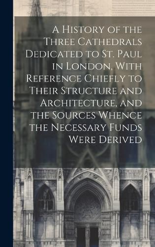 Cover image for A History of the Three Cathedrals Dedicated to St. Paul in London, With Reference Chiefly to Their Structure and Architecture, and the Sources Whence the Necessary Funds Were Derived