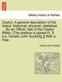 Cover image for Ceylon. a General Description of the Island, Historical, Physical, Statistical. ... by an Officer, Late of the Ceylon Rifles. [The Preface Is Signed H. S. [I.E. Horatio John Suckling.]] with a Map. Vol. I