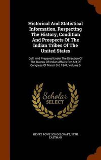 Cover image for Historical and Statistical Information, Respecting the History, Condition and Prospects of the Indian Tribes of the United States: Coll. and Prepared Under the Direction of the Bureau of Indian Affairs Per Act of Congress of March 3rd 1847, Volume 5