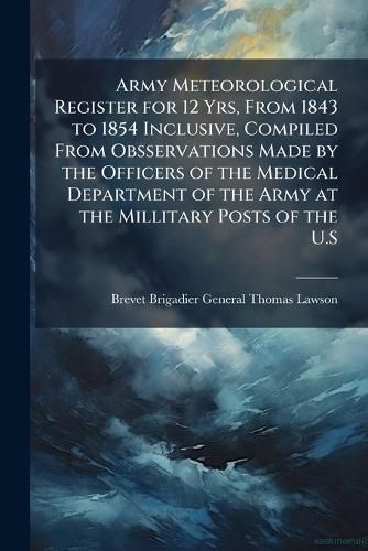 Cover image for Army Meteorological Register for 12 Yrs, from 1843 to 1854 Inclusive, Compiled from Obsservations Made by the Officers of the Medical Department of the Army at the Millitary Posts of the U.S.