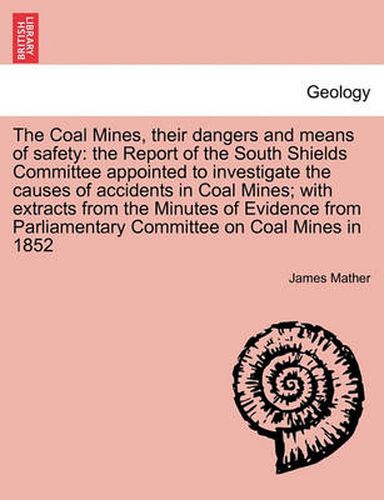 Cover image for The Coal Mines, Their Dangers and Means of Safety: The Report of the South Shields Committee Appointed to Investigate the Causes of Accidents in Coal Mines; With Extracts from the Minutes of Evidence from Parliamentary Committee on Coal Mines in 1852