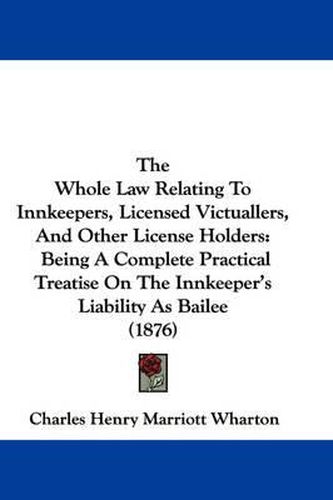 Cover image for The Whole Law Relating to Innkeepers, Licensed Victuallers, and Other License Holders: Being a Complete Practical Treatise on the Innkeeper's Liability as Bailee (1876)