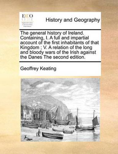 The General History of Ireland. Containing, I. a Full and Impartial Account of the First Inhabitants of That Kingdom; V. a Relation of the Long and Bloody Wars of the Irish Against the Danes the Second Edition.