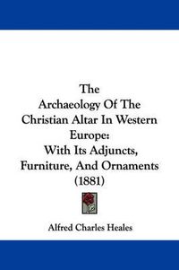 Cover image for The Archaeology of the Christian Altar in Western Europe: With Its Adjuncts, Furniture, and Ornaments (1881)