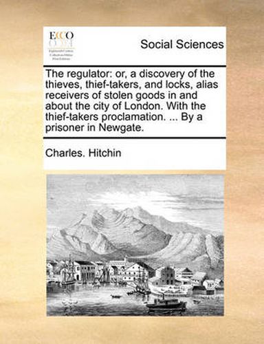 Cover image for The Regulator: Or, a Discovery of the Thieves, Thief-Takers, and Locks, Alias Receivers of Stolen Goods in and about the City of London. with the Thief-Takers Proclamation. ... by a Prisoner in Newgate.