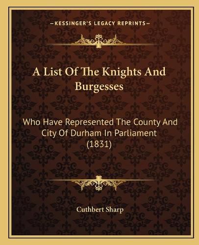 Cover image for A List of the Knights and Burgesses: Who Have Represented the County and City of Durham in Parliament (1831)