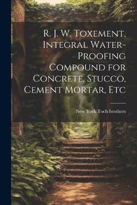 Cover image for R. J. W. Toxement, Integral Water-proofing Compound for Concrete, Stucco, Cement Mortar, Etc