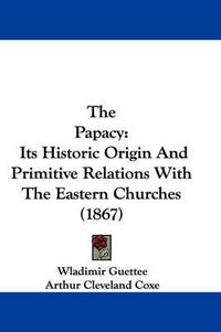 Cover image for The Papacy: Its Historic Origin and Primitive Relations with the Eastern Churches (1867)