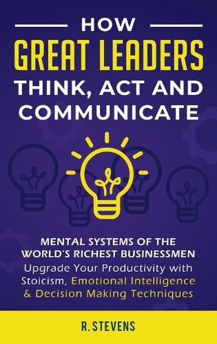 Cover image for How Great Leaders Think, Act and Communicate: Mental Systems, Models and Habits of the Worlds Richest Businessmen - Upgrade Your Mental Capabilities and Productivity with Stoicism, Emotional Intelligence & Decision Making Techniques