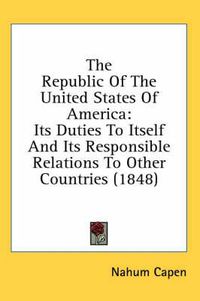 Cover image for The Republic of the United States of America: Its Duties to Itself and Its Responsible Relations to Other Countries (1848)