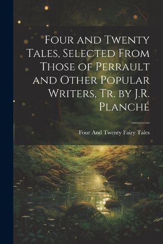 Cover image for Four and Twenty Tales, Selected From Those of Perrault and Other Popular Writers, Tr. by J.R. Planche