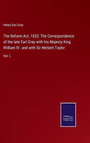 Cover image for The Reform Act, 1832: The Correspondence of the late Earl Grey with his Majesty King William IV. and with Sir Herbert Taylor: Vol. I.