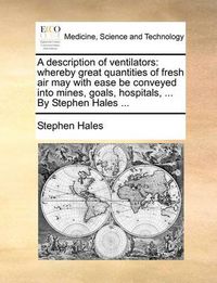 Cover image for A Description of Ventilators: Whereby Great Quantities of Fresh Air May with Ease Be Conveyed Into Mines, Goals, Hospitals, ... by Stephen Hales ...