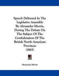 Cover image for Speech Delivered in the Legislative Assembly by Alexander Morris, During the Debate on the Subject of the Confederation of the British North American Provinces (1865)