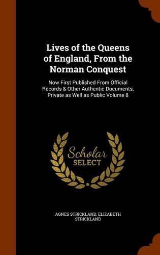 Lives of the Queens of England, from the Norman Conquest: Now First Published from Official Records & Other Authentic Documents, Private as Well as Public Volume 8