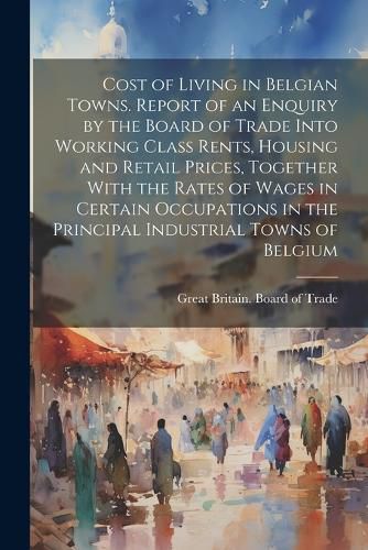 Cover image for Cost of Living in Belgian Towns. Report of an Enquiry by the Board of Trade Into Working Class Rents, Housing and Retail Prices, Together With the Rates of Wages in Certain Occupations in the Principal Industrial Towns of Belgium