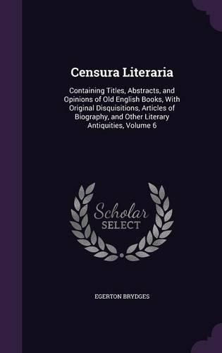 Cover image for Censura Literaria: Containing Titles, Abstracts, and Opinions of Old English Books, with Original Disquisitions, Articles of Biography, and Other Literary Antiquities, Volume 6