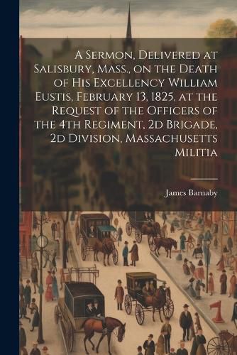 Cover image for A Sermon, Delivered at Salisbury, Mass., on the Death of His Excellency William Eustis, February 13, 1825, at the Request of the Officers of the 4th Regiment, 2d Brigade, 2d Division, Massachusetts Militia