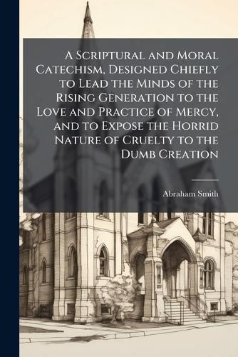 Cover image for A Scriptural and Moral Catechism, Designed Chiefly to Lead the Minds of the Rising Generation to the Love and Practice of Mercy, and to Expose the Horrid Nature of Cruelty to the Dumb Creation