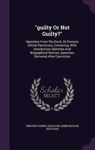 Guilty or Not Guilty?: Speeches from the Dock, or Protests Ofirish Patriotism, Containing, with Introductory Sketches and Biographical Notices, Speeches Delivered After Conviction