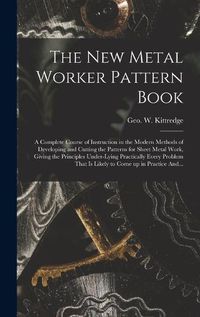 Cover image for The New Metal Worker Pattern Book; a Complete Course of Instruction in the Modern Methods of Developing and Cutting the Patterns for Sheet Metal Work, Giving the Principles Under-lying Practically Every Problem That is Likely to Come up in Practice And...