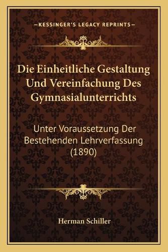 Die Einheitliche Gestaltung Und Vereinfachung Des Gymnasialunterrichts: Unter Voraussetzung Der Bestehenden Lehrverfassung (1890)