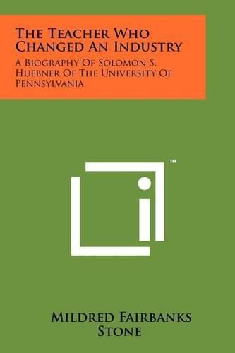 Cover image for The Teacher Who Changed an Industry: A Biography of Solomon S. Huebner of the University of Pennsylvania