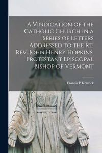 Cover image for A Vindication of the Catholic Church in a Series of Letters addressed to the Rt. Rev. John Henry Hopkins, Protestant Episcopal Bishop of Vermont