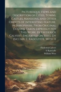 Cover image for Picturesque Views and Description of Cities, Towns, Castles, Mansions, and Other Objects of Interesting Feature, in Shropshire, From Original Designs, Taken Expressly for This Work, by Frederick Calvert, Engraved on Steel dy [sic] Mr. T. Radclyffe, With H