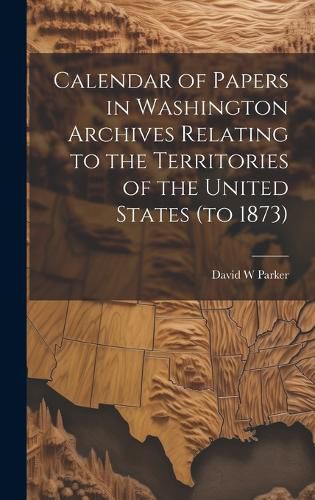 Cover image for Calendar of Papers in Washington Archives Relating to the Territories of the United States (to 1873)