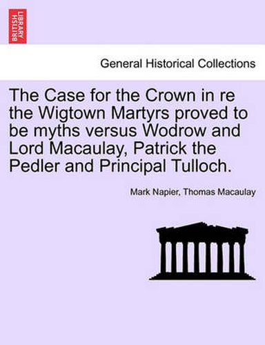 Cover image for The Case for the Crown in Re the Wigtown Martyrs Proved to Be Myths Versus Wodrow and Lord Macaulay, Patrick the Pedler and Principal Tulloch.