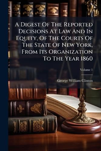 Cover image for A Digest of the Reported Decisions at Law and in Equity, of the Courts of the State of New York, from Its Organization to the Year 1860, Volume 1