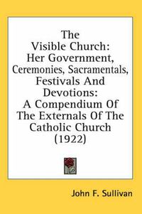 Cover image for The Visible Church: Her Government, Ceremonies, Sacramentals, Festivals and Devotions: A Compendium of the Externals of the Catholic Church (1922)
