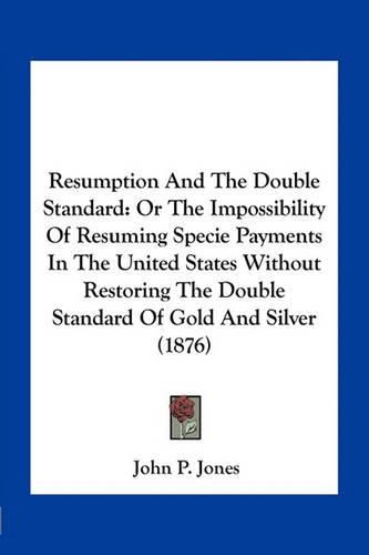 Resumption and the Double Standard: Or the Impossibility of Resuming Specie Payments in the United States Without Restoring the Double Standard of Gold and Silver (1876)