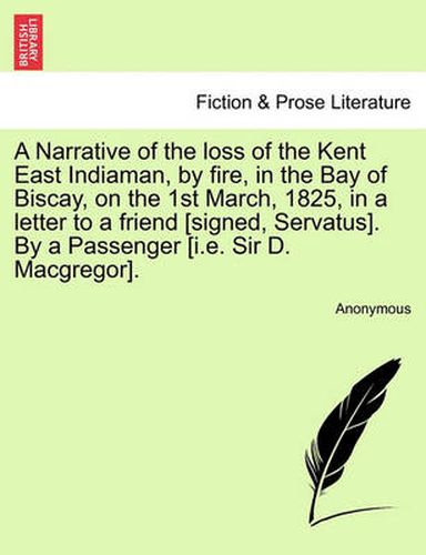 Cover image for A Narrative of the Loss of the Kent East Indiaman, by Fire, in the Bay of Biscay, on the 1st March, 1825, in a Letter to a Friend [Signed, Servatus]. by a Passenger [I.E. Sir D. MacGregor].