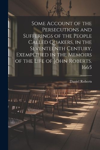 Cover image for Some Account of the Persecutions and Sufferings of the People Called Quakers, in the Seventeenth Century, Exemplified in the Memoirs of the Life of John Roberts. 1665