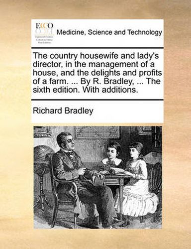 Cover image for The Country Housewife and Lady's Director, in the Management of a House, and the Delights and Profits of a Farm. ... by R. Bradley, ... the Sixth Edition. with Additions.