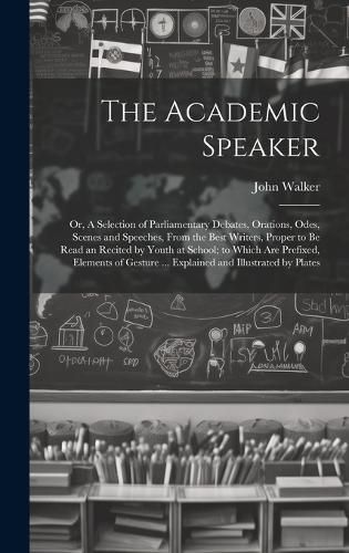 Cover image for The Academic Speaker; or, A Selection of Parliamentary Debates, Orations, Odes, Scenes and Speeches, From the Best Writers, Proper to be Read an Recited by Youth at School; to Which are Prefixed, Elements of Gesture ... Explained and Illustrated by Plates