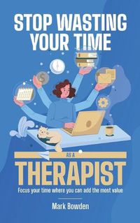 Cover image for Stop Wasting Your Time As A Therapist!: Focus your time where you can add the most value