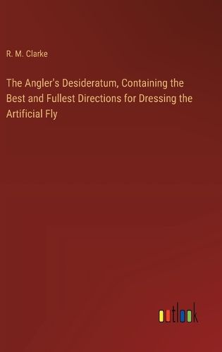 The Angler's Desideratum, Containing the Best and Fullest Directions for Dressing the Artificial Fly