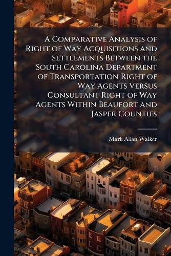 Cover image for A Comparative Analysis of Right of Way Acquisitions and Settlements Between the South Carolina Department of Transportation Right of Way Agents Versus Consultant Right of Way Agents Within Beaufort and Jasper Counties - Scholar's Choice Edition