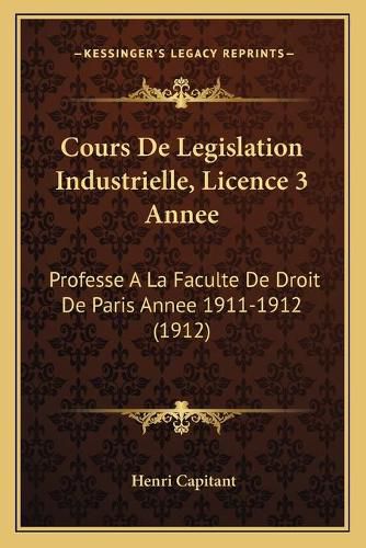 Cours de Legislation Industrielle, Licence 3 Annee: Professe a la Faculte de Droit de Paris Annee 1911-1912 (1912)