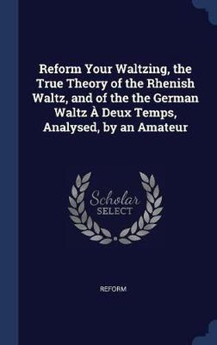 Cover image for Reform Your Waltzing, the True Theory of the Rhenish Waltz, and of the the German Waltz a Deux Temps, Analysed, by an Amateur