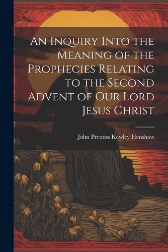 Cover image for An Inquiry Into the Meaning of the Prophecies Relating to the Second Advent of Our Lord Jesus Christ