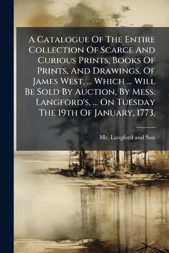 Cover image for A Catalogue of the Entire Collection of Scarce and Curious Prints, Books of Prints, and Drawings, of James West, ... Which ... Will Be Sold by Auction, by Mess. Langford's, ... on Tuesday the 19th of January, 1773, ...