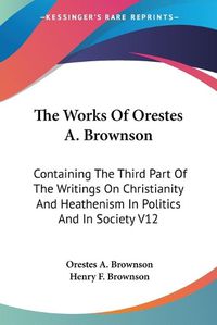 Cover image for The Works Of Orestes A. Brownson: Containing The Third Part Of The Writings On Christianity And Heathenism In Politics And In Society V12