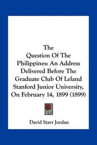 Cover image for The Question of the Philippines: An Address Delivered Before the Graduate Club of Leland Stanford Junior University, on February 14, 1899 (1899)