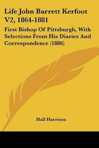 Life John Barrett Kerfoot V2, 1864-1881: First Bishop of Pittsburgh, with Selections from His Diaries and Correspondence (1886)